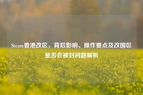 Steam香港改区,背后影响、操作要点及改国区是否会被封问题解析