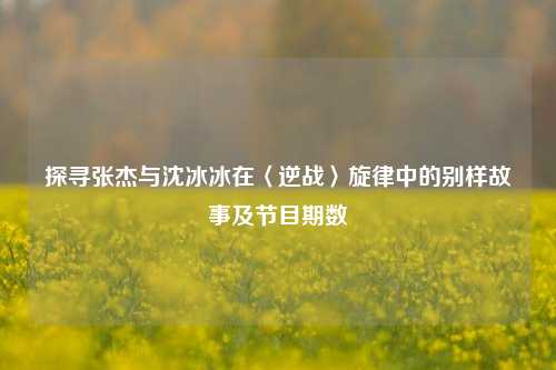 探寻张杰与沈冰冰在〈逆战〉旋律中的别样故事及节目期数