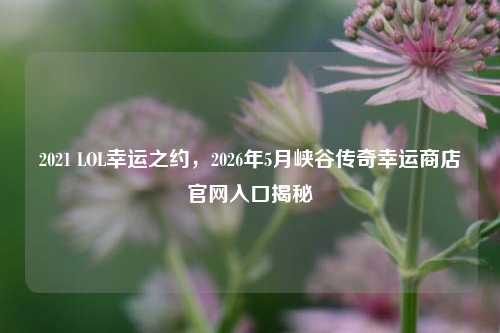 2021 LOL幸运之约,2026年5月峡谷传奇幸运商店官网入口揭秘