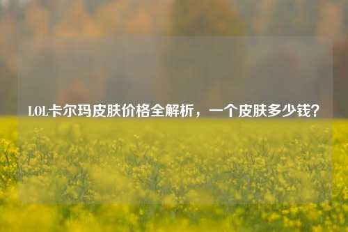 LOL卡尔玛皮肤价格全解析，一个皮肤多少钱？
