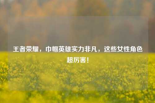 王者荣耀，巾帼英雄实力非凡，这些女性角色超厉害！