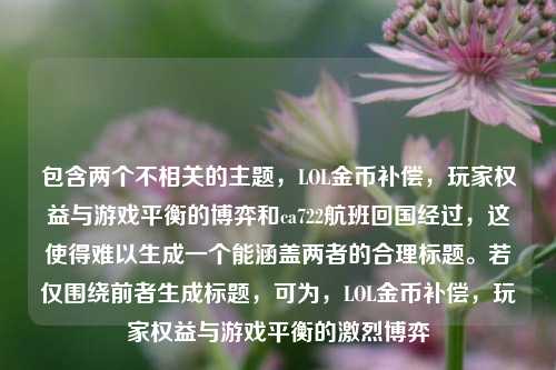 包含两个不相关的主题,LOL金币补偿,玩家权益与游戏平衡的博弈和ca722航班回国经过,这使得难以生成一个能涵盖两者的合理标题。若仅围绕前者生成标题,可为,LOL金币补偿,玩家权益与游戏平衡的激烈博弈