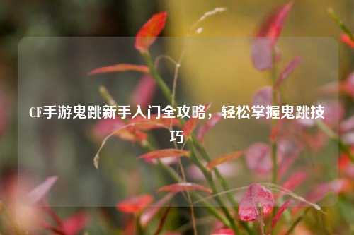 CF手游鬼跳新手入门全攻略,轻松掌握鬼跳技巧