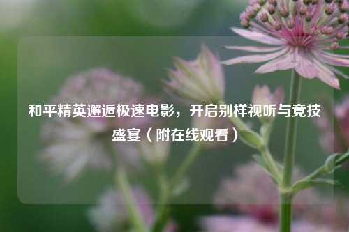 和平精英邂逅极速电影,开启别样视听与竞技盛宴(附在线观看)