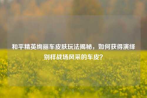 和平精英绚丽车皮肤玩法揭秘,如何获得演绎别样战场风采的车皮?