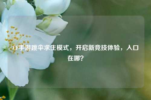 CF手游跳伞求生模式,开启新竞技体验,入口在哪?