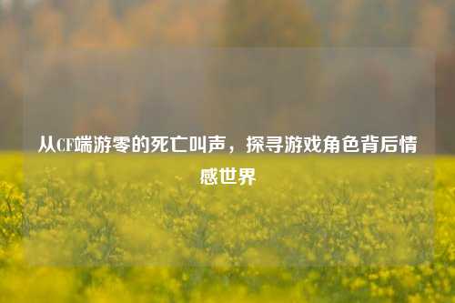 从CF端游零的死亡叫声,探寻游戏角色背后情感世界