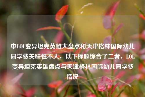 中LOL变异坦克英雄大盘点和天津格林国际幼儿园学费关联性不大，以下标题综合了二者，LOL变异坦克英雄盘点与天津格林国际幼儿园学费情况