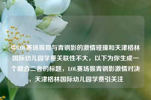 中LOL赛场猴哥与青钢影的激情碰撞和天津格林国际幼儿园学费关联性不大，以下为你生成一个融合二者的标题，LOL赛场猴青钢影激情对决，天津格林国际幼儿园学费引关注