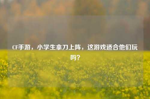 CF手游,小学生拿刀上阵,这游戏适合他们玩吗?