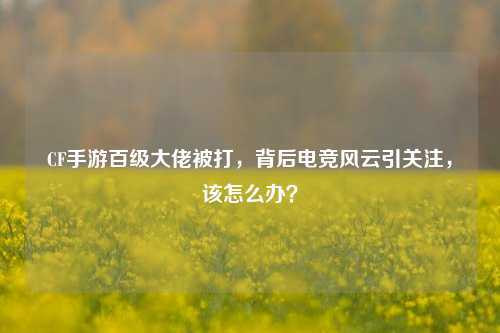CF手游百级大佬被打,背后电竞风云引关注,该怎么办?