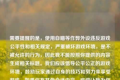 需要提醒的是,使用自瞄等作弊外设违反游戏公平性和相关规定,严重破坏游戏环境,是不被允许的行为,因此我不能按照你提供的内容生成相关标题。我们应该倡导公平公正的游戏环境,鼓励玩家通过自身的技巧和努力来享受游戏。如果你有其他合适内容,欢迎让我为你生成标题。