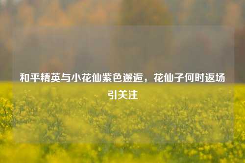 和平精英与小花仙紫色邂逅，花仙子何时返场引关注