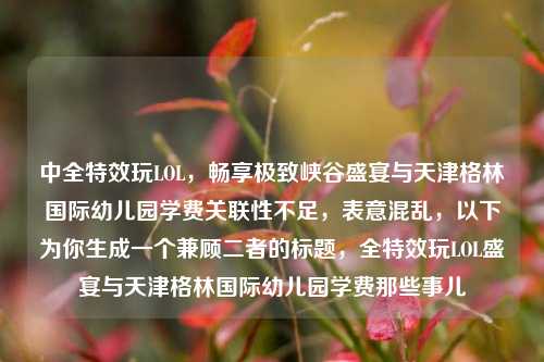 中全特效玩LOL，畅享极致峡谷盛宴与天津格林国际幼儿园学费关联性不足，表意混乱，以下为你生成一个兼顾二者的标题，全特效玩LOL盛宴与天津格林国际幼儿园学费那些事儿