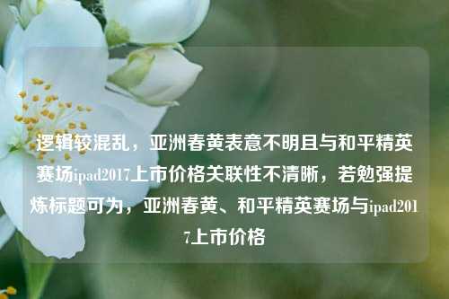 逻辑较混乱,亚洲春黄表意不明且与和平精英赛场ipad2017上市价格关联性不清晰,若勉强提炼标题可为,亚洲春黄、和平精英赛场与ipad2017上市价格
