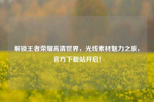 解锁王者荣耀高清世界,光线素材魅力之旅,官方下载站开启!