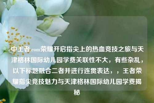 中王者.com荣耀开启指尖上的热血竞技之旅与天津格林国际幼儿园学费关联性不大，有些杂乱，以下标题融合二者并进行连贯表达，，王者荣耀指尖竞技魅力与天津格林国际幼儿园学费揭秘