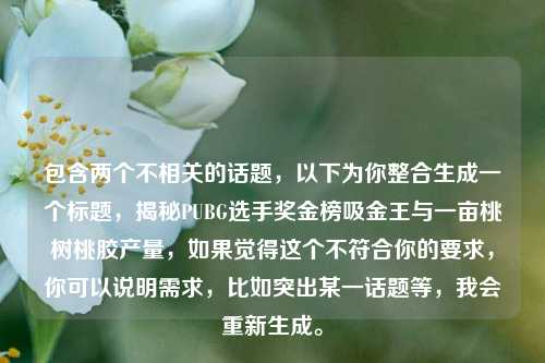包含两个不相关的话题,以下为你整合生成一个标题,揭秘PUBG选手奖金榜吸金王与一亩桃树桃胶产量,如果觉得这个不符合你的要求,你可以说明需求,比如突出某一话题等,我会重新生成。