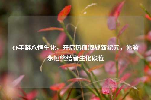 CF手游永恒生化,开启热血激战新纪元,体验永恒终结者生化段位