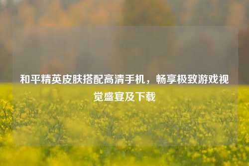 和平精英皮肤搭配高清手机，畅享极致游戏视觉盛宴及下载