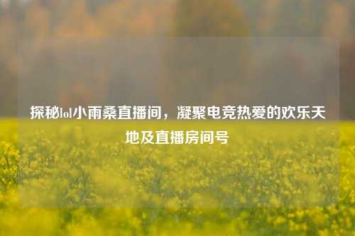 探秘lol小雨桑直播间，凝聚电竞热爱的欢乐天地及直播房间号