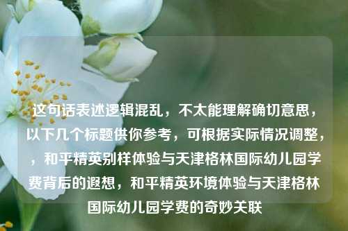 这句话表述逻辑混乱，不太能理解确切意思，以下几个标题供你参考，可根据实际情况调整，，和平精英别样体验与天津格林国际幼儿园学费背后的遐想，和平精英环境体验与天津格林国际幼儿园学费的奇妙关联