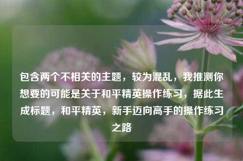 包含两个不相关的主题,较为混乱,我推测你想要的可能是关于和平精英操作练习,据此生成标题,和平精英,新手迈向高手的操作练习之路
