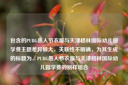 包含的PUBG愚人节衣服与天津格林国际幼儿园学费主题差异较大，关联性不明确，为其生成的标题为，PUBG愚人节衣服与天津格林国际幼儿园学费的别样组合