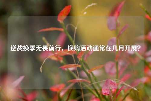 逆战换季无畏前行，换购活动通常在几月开展？