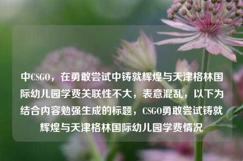 中CSGO，在勇敢尝试中铸就辉煌与天津格林国际幼儿园学费关联性不大，表意混乱，以下为结合内容勉强生成的标题，CSGO勇敢尝试铸就辉煌与天津格林国际幼儿园学费情况