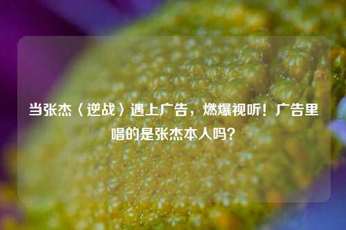 当张杰〈逆战〉遇上广告,燃爆视听!广告里唱的是张杰本人吗?