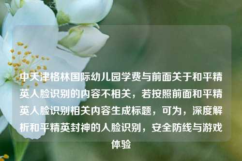 中天津格林国际幼儿园学费与前面关于和平精英人脸识别的内容不相关,若按照前面和平精英人脸识别相关内容生成标题,可为,深度解析和平精英封神的人脸识别,安全防线与游戏体验