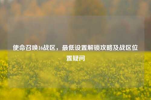使命召唤16战区,最低设置解锁攻略及战区位置疑问