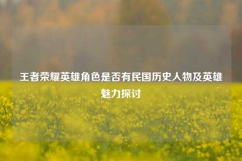 王者荣耀英雄角色是否有民国历史人物及英雄魅力探讨