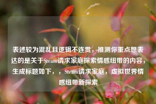 表述较为混乱且逻辑不连贯,推测你重点想表达的是关于Steam请求家庭探索情感纽带的内容,生成标题如下,,Steam请求家庭,虚拟世界情感纽带新探索