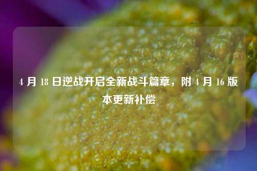 4 月 18 日逆战开启全新战斗篇章,附 4 月 16 版本更新补偿