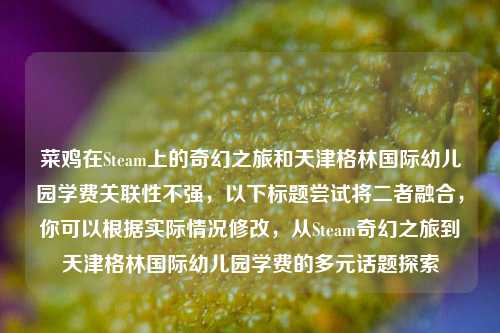 菜鸡在Steam上的奇幻之旅和天津格林国际幼儿园学费关联性不强，以下标题尝试将二者融合，你可以根据实际情况修改，从Steam奇幻之旅到天津格林国际幼儿园学费的多元话题探索