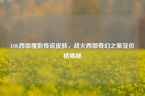 LOL西部魔影传说皮肤，战火西部奇幻之旅及价格揭秘
