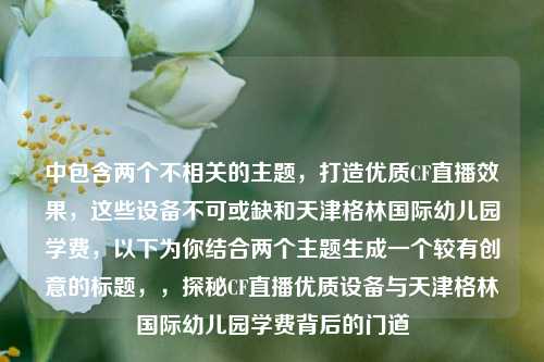 中包含两个不相关的主题，打造优质CF直播效果，这些设备不可或缺和天津格林国际幼儿园学费，以下为你结合两个主题生成一个较有创意的标题，，探秘CF直播优质设备与天津格林国际幼儿园学费背后的门道