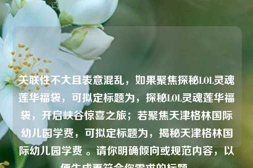 关联性不大且表意混乱，如果聚焦探秘LOL灵魂莲华福袋，可拟定标题为，探秘LOL灵魂莲华福袋，开启峡谷惊喜之旅；若聚焦天津格林国际幼儿园学费，可拟定标题为，揭秘天津格林国际幼儿园学费 。请你明确倾向或规范内容，以便生成更符合你需求的标题。