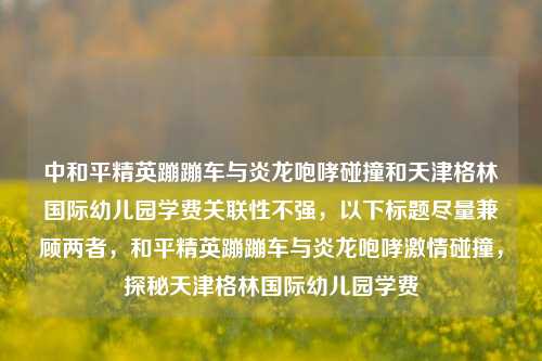 中和平精英蹦蹦车与炎龙咆哮碰撞和天津格林国际幼儿园学费关联性不强，以下标题尽量兼顾两者，和平精英蹦蹦车与炎龙咆哮激情碰撞，探秘天津格林国际幼儿园学费