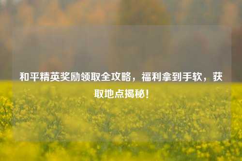和平精英奖励领取全攻略,福利拿到手软,获取地点揭秘!