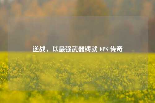 逆战,以最强武器铸就 FPS 传奇