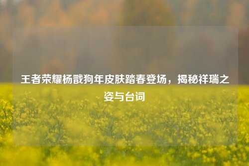 王者荣耀杨戬狗年皮肤踏春登场,揭秘祥瑞之姿与台词