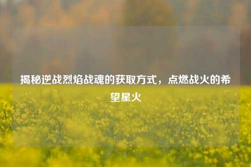 揭秘逆战烈焰战魂的获取方式，点燃战火的希望星火