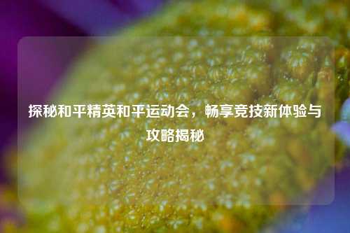 探秘和平精英和平运动会，畅享竞技新体验与攻略揭秘