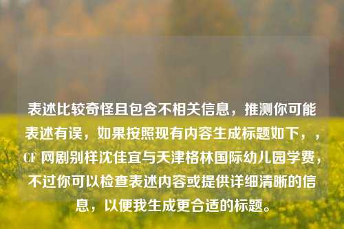 表述比较奇怪且包含不相关信息，推测你可能表述有误，如果按照现有内容生成标题如下，，CF 网剧别样沈佳宜与天津格林国际幼儿园学费，不过你可以检查表述内容或提供详细清晰的信息，以便我生成更合适的标题。