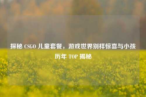 探秘 CSGO 儿童套餐，游戏世界别样惊喜与小孩历年 TOP 揭秘