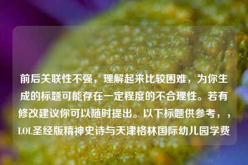 前后关联性不强，理解起来比较困难，为你生成的标题可能存在一定程度的不合理性。若有修改建议你可以随时提出。以下标题供参考，，LOL圣经版精神史诗与天津格林国际幼儿园学费