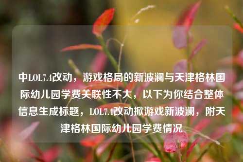 中LOL7.4改动，游戏格局的新波澜与天津格林国际幼儿园学费关联性不大，以下为你结合整体信息生成标题，LOL7.4改动掀游戏新波澜，附天津格林国际幼儿园学费情况